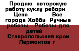 Продаю  авторскую работу куклу-реборн  › Цена ­ 27 000 - Все города Хобби. Ручные работы » Работы для детей   . Ставропольский край,Лермонтов г.